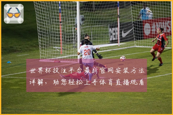 世界杯投注平台最新官网安装方法详解，助您轻松上手体育直播观看